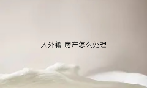 入外籍房产怎么处理(入外籍后国内房产怎么办)